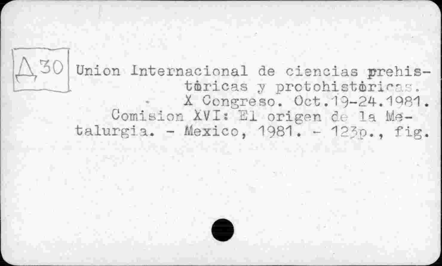 ﻿Дзо
Union Internacional de ciencias prehis-tmricas y protohistôrir- -. X Congre so. Oct.19-24.1981.
Comision XVI: El origen de la Me-talurgia. - Mexico, 1981. - 12Jp., fig.